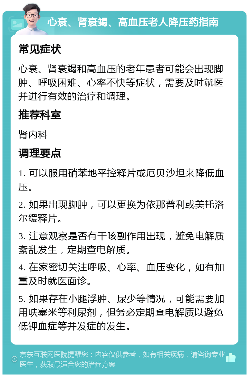 心衰、肾衰竭、高血压老人降压药指南 常见症状 心衰、肾衰竭和高血压的老年患者可能会出现脚肿、呼吸困难、心率不快等症状，需要及时就医并进行有效的治疗和调理。 推荐科室 肾内科 调理要点 1. 可以服用硝苯地平控释片或厄贝沙坦来降低血压。 2. 如果出现脚肿，可以更换为依那普利或美托洛尔缓释片。 3. 注意观察是否有干咳副作用出现，避免电解质紊乱发生，定期查电解质。 4. 在家密切关注呼吸、心率、血压变化，如有加重及时就医面诊。 5. 如果存在小腿浮肿、尿少等情况，可能需要加用呋塞米等利尿剂，但务必定期查电解质以避免低钾血症等并发症的发生。