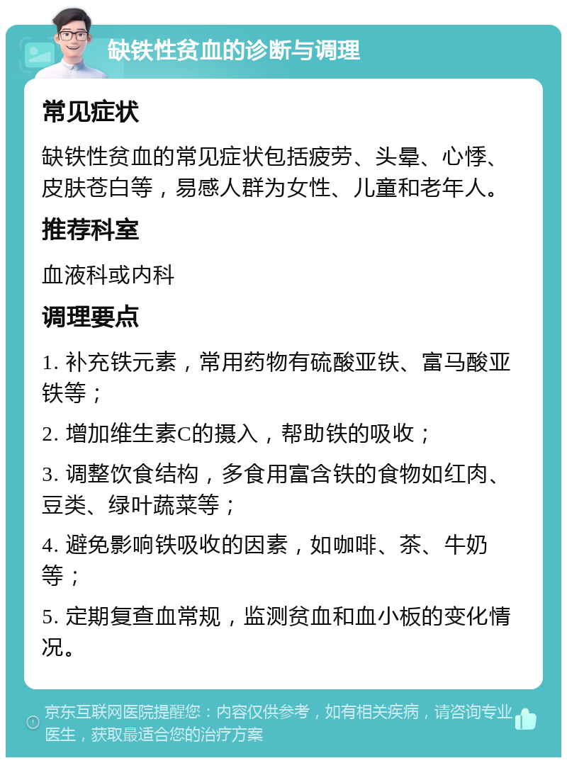 缺铁性贫血的诊断与调理 常见症状 缺铁性贫血的常见症状包括疲劳、头晕、心悸、皮肤苍白等，易感人群为女性、儿童和老年人。 推荐科室 血液科或内科 调理要点 1. 补充铁元素，常用药物有硫酸亚铁、富马酸亚铁等； 2. 增加维生素C的摄入，帮助铁的吸收； 3. 调整饮食结构，多食用富含铁的食物如红肉、豆类、绿叶蔬菜等； 4. 避免影响铁吸收的因素，如咖啡、茶、牛奶等； 5. 定期复查血常规，监测贫血和血小板的变化情况。