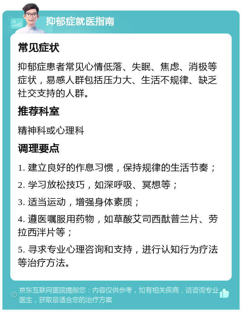 抑郁症就医指南 常见症状 抑郁症患者常见心情低落、失眠、焦虑、消极等症状，易感人群包括压力大、生活不规律、缺乏社交支持的人群。 推荐科室 精神科或心理科 调理要点 1. 建立良好的作息习惯，保持规律的生活节奏； 2. 学习放松技巧，如深呼吸、冥想等； 3. 适当运动，增强身体素质； 4. 遵医嘱服用药物，如草酸艾司西酞普兰片、劳拉西泮片等； 5. 寻求专业心理咨询和支持，进行认知行为疗法等治疗方法。