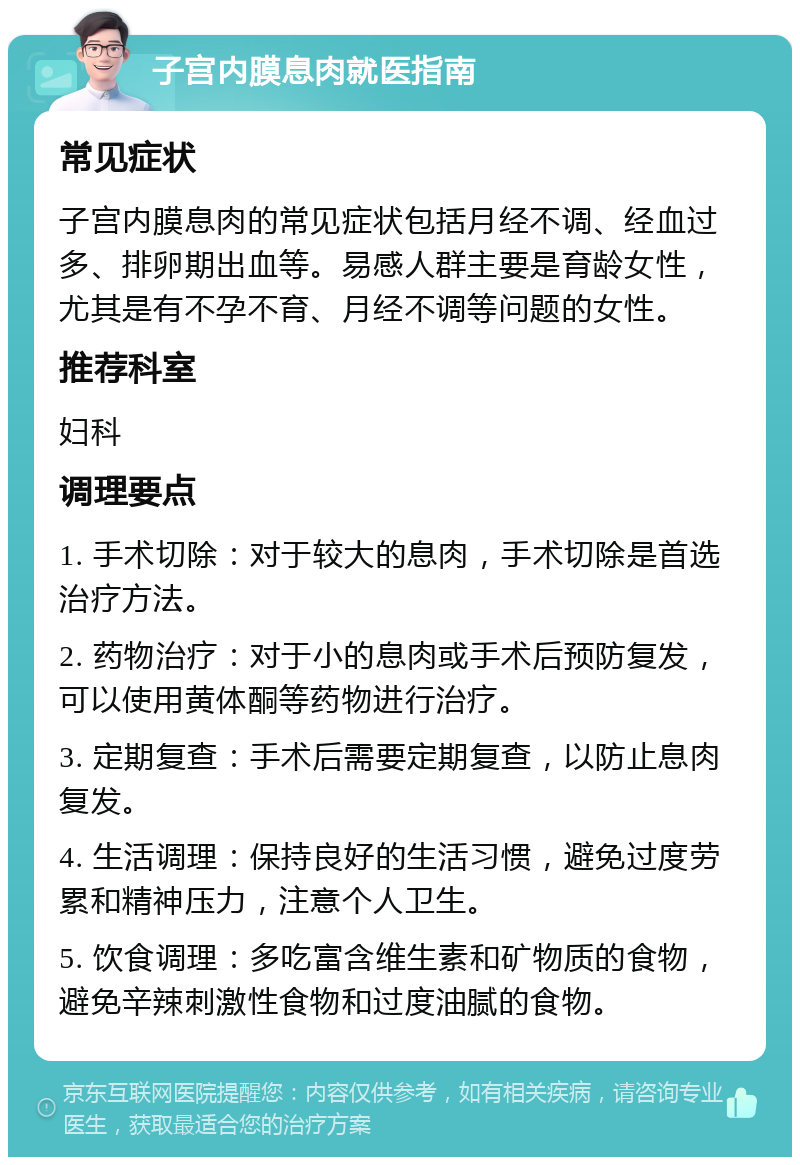 子宫内膜息肉就医指南 常见症状 子宫内膜息肉的常见症状包括月经不调、经血过多、排卵期出血等。易感人群主要是育龄女性，尤其是有不孕不育、月经不调等问题的女性。 推荐科室 妇科 调理要点 1. 手术切除：对于较大的息肉，手术切除是首选治疗方法。 2. 药物治疗：对于小的息肉或手术后预防复发，可以使用黄体酮等药物进行治疗。 3. 定期复查：手术后需要定期复查，以防止息肉复发。 4. 生活调理：保持良好的生活习惯，避免过度劳累和精神压力，注意个人卫生。 5. 饮食调理：多吃富含维生素和矿物质的食物，避免辛辣刺激性食物和过度油腻的食物。