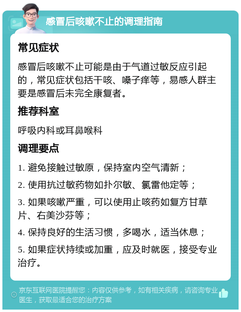 感冒后咳嗽不止的调理指南 常见症状 感冒后咳嗽不止可能是由于气道过敏反应引起的，常见症状包括干咳、嗓子痒等，易感人群主要是感冒后未完全康复者。 推荐科室 呼吸内科或耳鼻喉科 调理要点 1. 避免接触过敏原，保持室内空气清新； 2. 使用抗过敏药物如扑尔敏、氯雷他定等； 3. 如果咳嗽严重，可以使用止咳药如复方甘草片、右美沙芬等； 4. 保持良好的生活习惯，多喝水，适当休息； 5. 如果症状持续或加重，应及时就医，接受专业治疗。