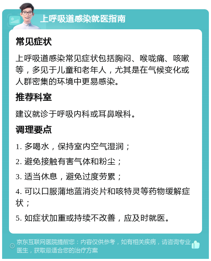 上呼吸道感染就医指南 常见症状 上呼吸道感染常见症状包括胸闷、喉咙痛、咳嗽等，多见于儿童和老年人，尤其是在气候变化或人群密集的环境中更易感染。 推荐科室 建议就诊于呼吸内科或耳鼻喉科。 调理要点 1. 多喝水，保持室内空气湿润； 2. 避免接触有害气体和粉尘； 3. 适当休息，避免过度劳累； 4. 可以口服蒲地蓝消炎片和咳特灵等药物缓解症状； 5. 如症状加重或持续不改善，应及时就医。