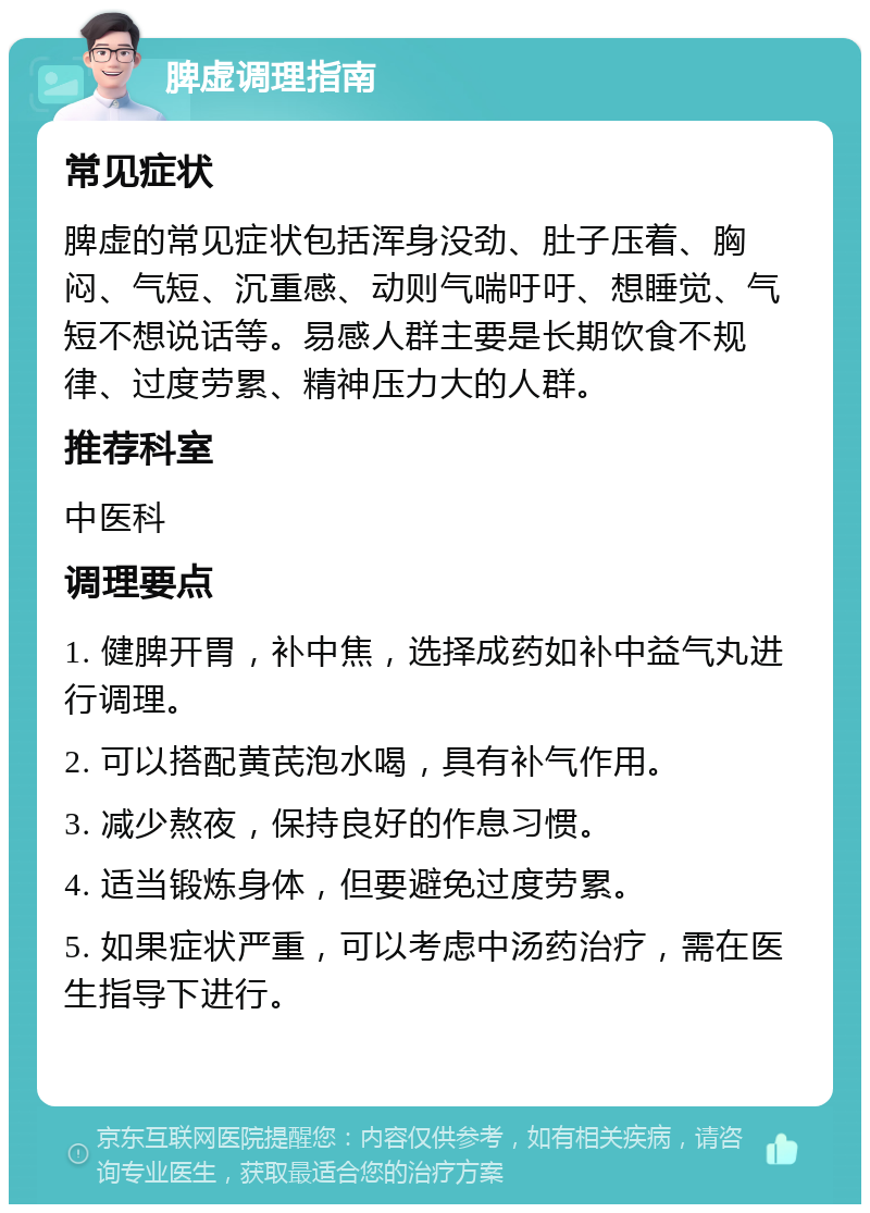 脾虚调理指南 常见症状 脾虚的常见症状包括浑身没劲、肚子压着、胸闷、气短、沉重感、动则气喘吁吁、想睡觉、气短不想说话等。易感人群主要是长期饮食不规律、过度劳累、精神压力大的人群。 推荐科室 中医科 调理要点 1. 健脾开胃，补中焦，选择成药如补中益气丸进行调理。 2. 可以搭配黄芪泡水喝，具有补气作用。 3. 减少熬夜，保持良好的作息习惯。 4. 适当锻炼身体，但要避免过度劳累。 5. 如果症状严重，可以考虑中汤药治疗，需在医生指导下进行。