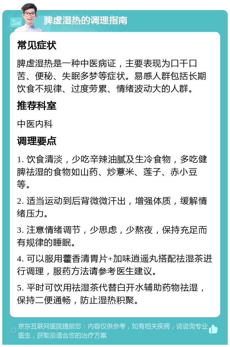 脾虚湿热的调理指南 常见症状 脾虚湿热是一种中医病证，主要表现为口干口苦、便秘、失眠多梦等症状。易感人群包括长期饮食不规律、过度劳累、情绪波动大的人群。 推荐科室 中医内科 调理要点 1. 饮食清淡，少吃辛辣油腻及生冷食物，多吃健脾祛湿的食物如山药、炒薏米、莲子、赤小豆等。 2. 适当运动到后背微微汗出，增强体质，缓解情绪压力。 3. 注意情绪调节，少思虑，少熬夜，保持充足而有规律的睡眠。 4. 可以服用藿香清胃片+加味逍遥丸搭配祛湿茶进行调理，服药方法请参考医生建议。 5. 平时可饮用祛湿茶代替白开水辅助药物祛湿，保持二便通畅，防止湿热积聚。