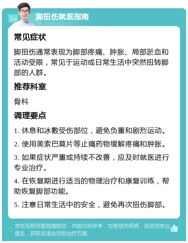 脚扭伤就医指南 常见症状 脚扭伤通常表现为脚部疼痛、肿胀、局部淤血和活动受限，常见于运动或日常生活中突然扭转脚部的人群。 推荐科室 骨科 调理要点 1. 休息和冰敷受伤部位，避免负重和剧烈运动。 2. 使用美索巴莫片等止痛药物缓解疼痛和肿胀。 3. 如果症状严重或持续不改善，应及时就医进行专业治疗。 4. 在恢复期进行适当的物理治疗和康复训练，帮助恢复脚部功能。 5. 注意日常生活中的安全，避免再次扭伤脚部。