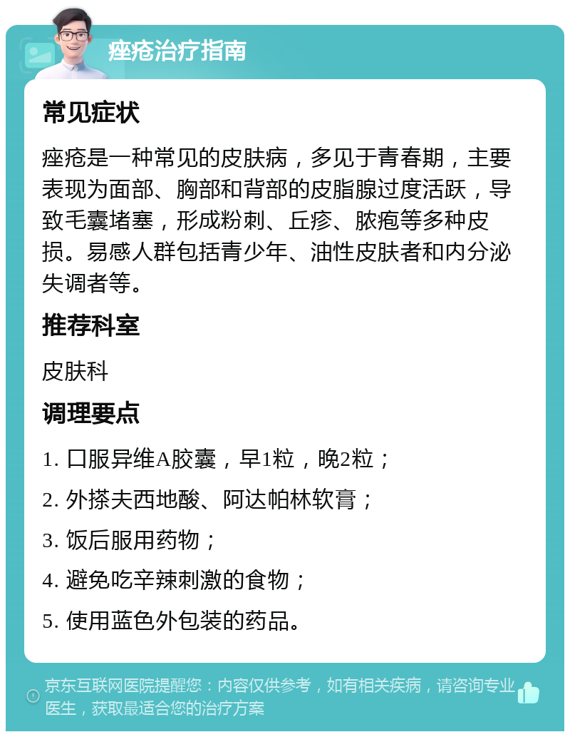 痤疮治疗指南 常见症状 痤疮是一种常见的皮肤病，多见于青春期，主要表现为面部、胸部和背部的皮脂腺过度活跃，导致毛囊堵塞，形成粉刺、丘疹、脓疱等多种皮损。易感人群包括青少年、油性皮肤者和内分泌失调者等。 推荐科室 皮肤科 调理要点 1. 口服异维A胶囊，早1粒，晚2粒； 2. 外搽夫西地酸、阿达帕林软膏； 3. 饭后服用药物； 4. 避免吃辛辣刺激的食物； 5. 使用蓝色外包装的药品。