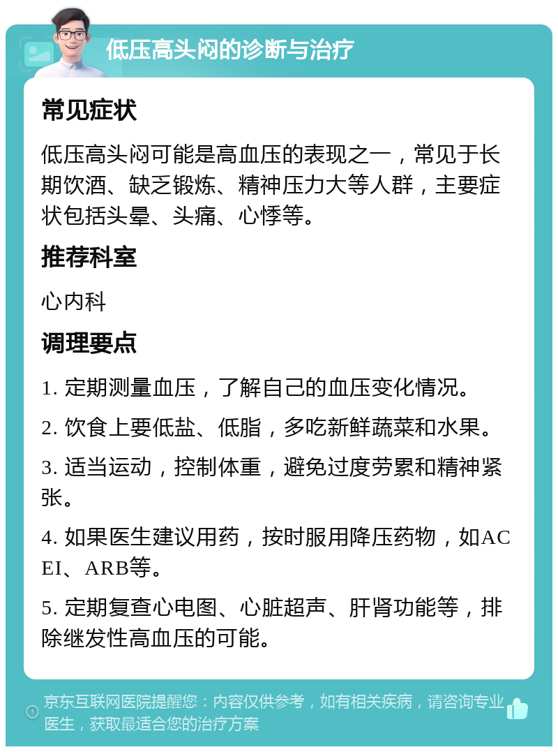 低压高头闷的诊断与治疗 常见症状 低压高头闷可能是高血压的表现之一，常见于长期饮酒、缺乏锻炼、精神压力大等人群，主要症状包括头晕、头痛、心悸等。 推荐科室 心内科 调理要点 1. 定期测量血压，了解自己的血压变化情况。 2. 饮食上要低盐、低脂，多吃新鲜蔬菜和水果。 3. 适当运动，控制体重，避免过度劳累和精神紧张。 4. 如果医生建议用药，按时服用降压药物，如ACEI、ARB等。 5. 定期复查心电图、心脏超声、肝肾功能等，排除继发性高血压的可能。