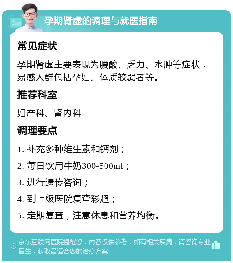 孕期肾虚的调理与就医指南 常见症状 孕期肾虚主要表现为腰酸、乏力、水肿等症状，易感人群包括孕妇、体质较弱者等。 推荐科室 妇产科、肾内科 调理要点 1. 补充多种维生素和钙剂； 2. 每日饮用牛奶300-500ml； 3. 进行遗传咨询； 4. 到上级医院复查彩超； 5. 定期复查，注意休息和营养均衡。