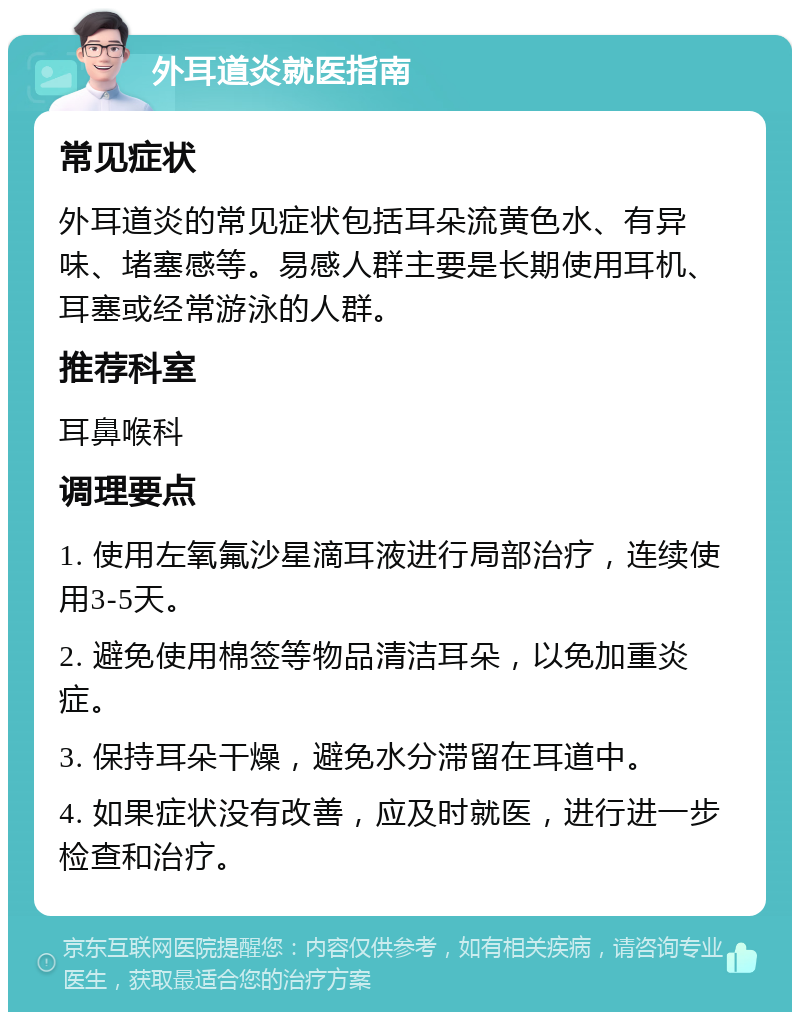 外耳道炎就医指南 常见症状 外耳道炎的常见症状包括耳朵流黄色水、有异味、堵塞感等。易感人群主要是长期使用耳机、耳塞或经常游泳的人群。 推荐科室 耳鼻喉科 调理要点 1. 使用左氧氟沙星滴耳液进行局部治疗，连续使用3-5天。 2. 避免使用棉签等物品清洁耳朵，以免加重炎症。 3. 保持耳朵干燥，避免水分滞留在耳道中。 4. 如果症状没有改善，应及时就医，进行进一步检查和治疗。