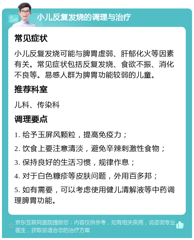 小儿反复发烧的调理与治疗 常见症状 小儿反复发烧可能与脾胃虚弱、肝郁化火等因素有关。常见症状包括反复发烧、食欲不振、消化不良等。易感人群为脾胃功能较弱的儿童。 推荐科室 儿科、传染科 调理要点 1. 给予玉屏风颗粒，提高免疫力； 2. 饮食上要注意清淡，避免辛辣刺激性食物； 3. 保持良好的生活习惯，规律作息； 4. 对于白色糠疹等皮肤问题，外用百多邦； 5. 如有需要，可以考虑使用健儿清解液等中药调理脾胃功能。