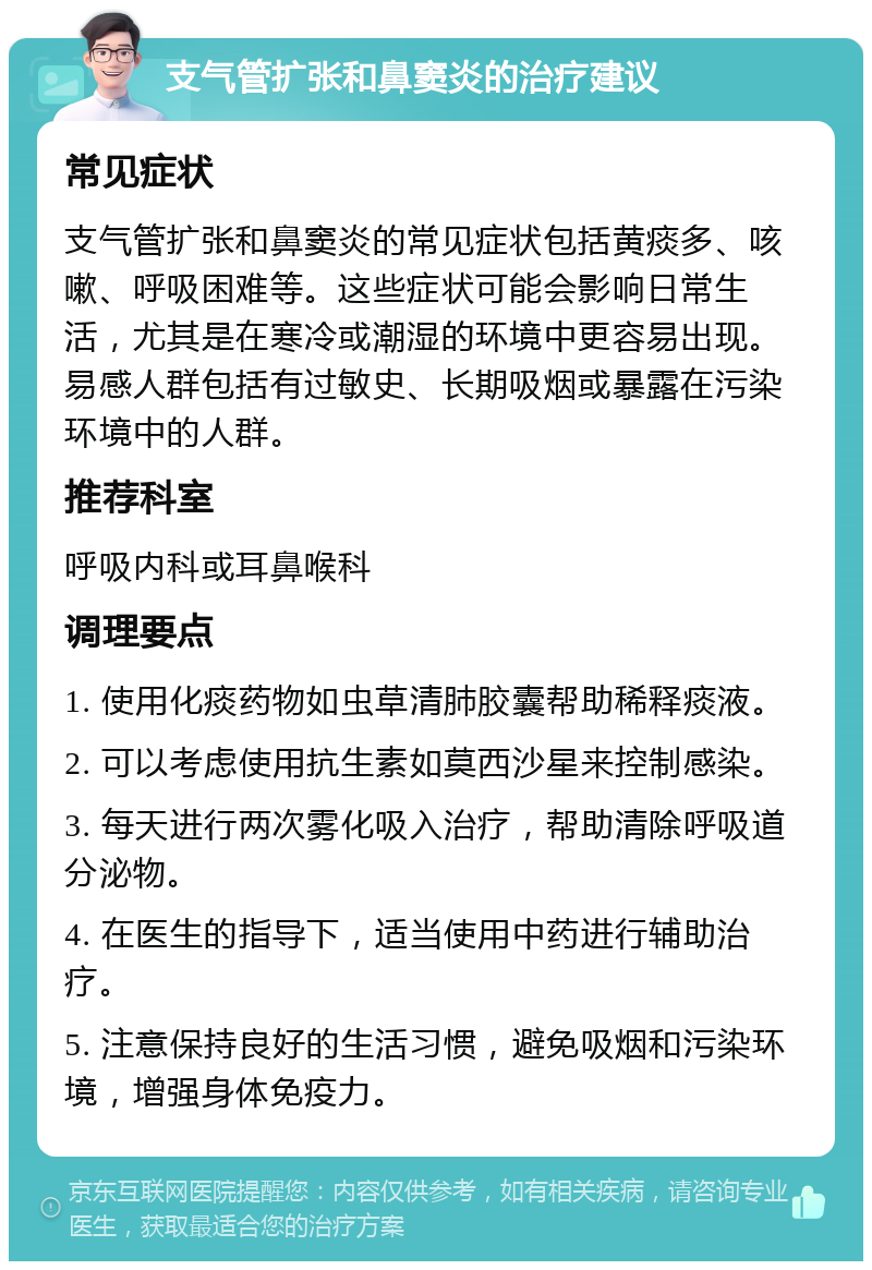 支气管扩张和鼻窦炎的治疗建议 常见症状 支气管扩张和鼻窦炎的常见症状包括黄痰多、咳嗽、呼吸困难等。这些症状可能会影响日常生活，尤其是在寒冷或潮湿的环境中更容易出现。易感人群包括有过敏史、长期吸烟或暴露在污染环境中的人群。 推荐科室 呼吸内科或耳鼻喉科 调理要点 1. 使用化痰药物如虫草清肺胶囊帮助稀释痰液。 2. 可以考虑使用抗生素如莫西沙星来控制感染。 3. 每天进行两次雾化吸入治疗，帮助清除呼吸道分泌物。 4. 在医生的指导下，适当使用中药进行辅助治疗。 5. 注意保持良好的生活习惯，避免吸烟和污染环境，增强身体免疫力。