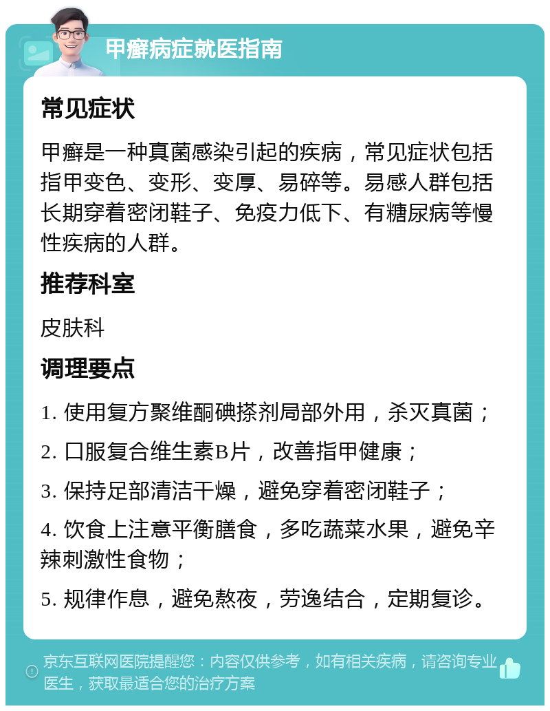 甲癣病症就医指南 常见症状 甲癣是一种真菌感染引起的疾病，常见症状包括指甲变色、变形、变厚、易碎等。易感人群包括长期穿着密闭鞋子、免疫力低下、有糖尿病等慢性疾病的人群。 推荐科室 皮肤科 调理要点 1. 使用复方聚维酮碘搽剂局部外用，杀灭真菌； 2. 口服复合维生素B片，改善指甲健康； 3. 保持足部清洁干燥，避免穿着密闭鞋子； 4. 饮食上注意平衡膳食，多吃蔬菜水果，避免辛辣刺激性食物； 5. 规律作息，避免熬夜，劳逸结合，定期复诊。