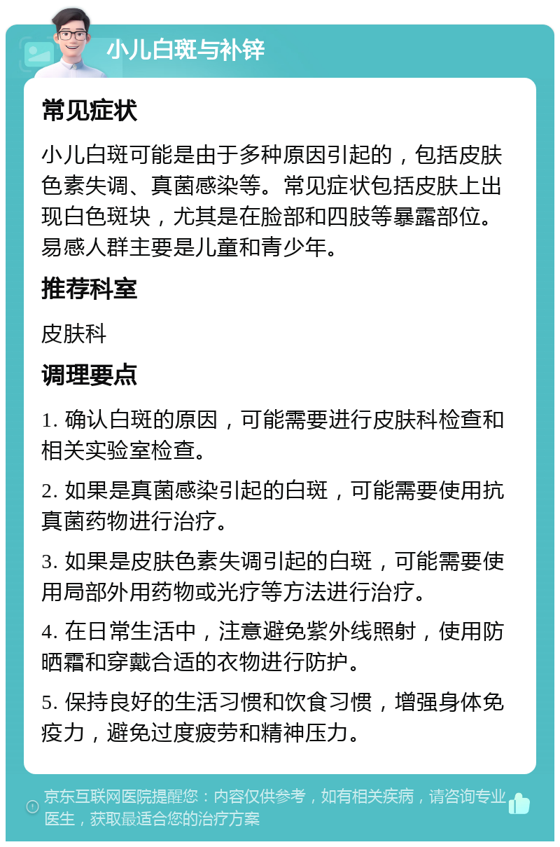 小儿白斑与补锌 常见症状 小儿白斑可能是由于多种原因引起的，包括皮肤色素失调、真菌感染等。常见症状包括皮肤上出现白色斑块，尤其是在脸部和四肢等暴露部位。易感人群主要是儿童和青少年。 推荐科室 皮肤科 调理要点 1. 确认白斑的原因，可能需要进行皮肤科检查和相关实验室检查。 2. 如果是真菌感染引起的白斑，可能需要使用抗真菌药物进行治疗。 3. 如果是皮肤色素失调引起的白斑，可能需要使用局部外用药物或光疗等方法进行治疗。 4. 在日常生活中，注意避免紫外线照射，使用防晒霜和穿戴合适的衣物进行防护。 5. 保持良好的生活习惯和饮食习惯，增强身体免疫力，避免过度疲劳和精神压力。