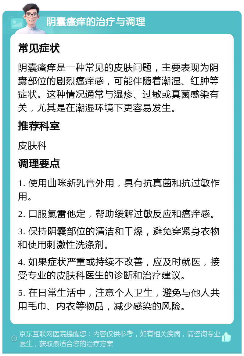 阴囊瘙痒的治疗与调理 常见症状 阴囊瘙痒是一种常见的皮肤问题，主要表现为阴囊部位的剧烈瘙痒感，可能伴随着潮湿、红肿等症状。这种情况通常与湿疹、过敏或真菌感染有关，尤其是在潮湿环境下更容易发生。 推荐科室 皮肤科 调理要点 1. 使用曲咪新乳膏外用，具有抗真菌和抗过敏作用。 2. 口服氯雷他定，帮助缓解过敏反应和瘙痒感。 3. 保持阴囊部位的清洁和干燥，避免穿紧身衣物和使用刺激性洗涤剂。 4. 如果症状严重或持续不改善，应及时就医，接受专业的皮肤科医生的诊断和治疗建议。 5. 在日常生活中，注意个人卫生，避免与他人共用毛巾、内衣等物品，减少感染的风险。