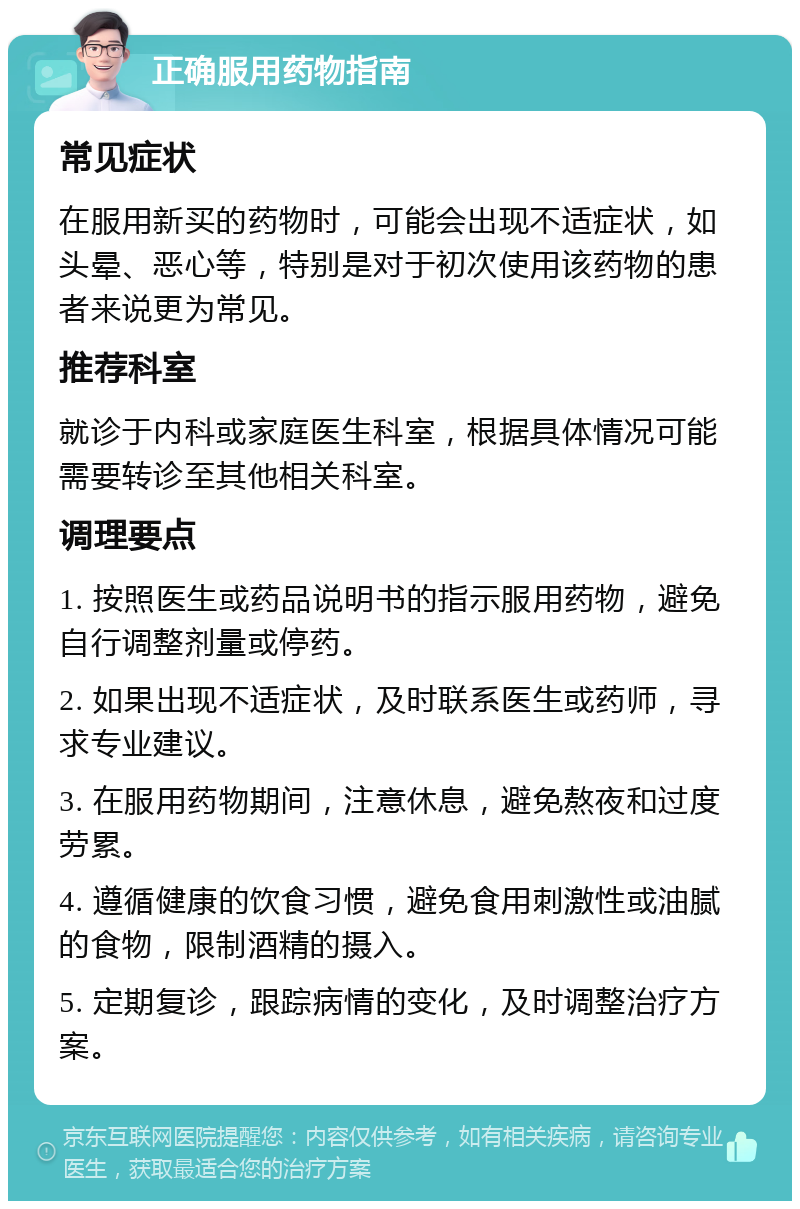 正确服用药物指南 常见症状 在服用新买的药物时，可能会出现不适症状，如头晕、恶心等，特别是对于初次使用该药物的患者来说更为常见。 推荐科室 就诊于内科或家庭医生科室，根据具体情况可能需要转诊至其他相关科室。 调理要点 1. 按照医生或药品说明书的指示服用药物，避免自行调整剂量或停药。 2. 如果出现不适症状，及时联系医生或药师，寻求专业建议。 3. 在服用药物期间，注意休息，避免熬夜和过度劳累。 4. 遵循健康的饮食习惯，避免食用刺激性或油腻的食物，限制酒精的摄入。 5. 定期复诊，跟踪病情的变化，及时调整治疗方案。