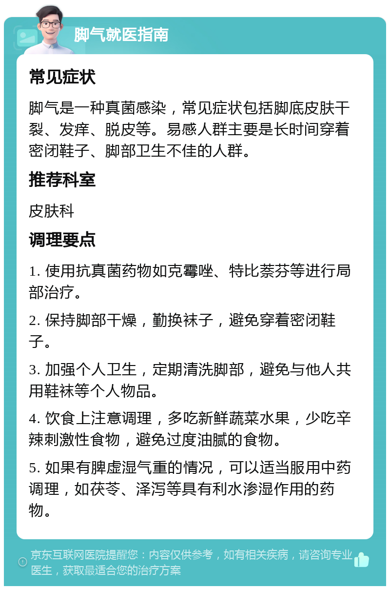 脚气就医指南 常见症状 脚气是一种真菌感染，常见症状包括脚底皮肤干裂、发痒、脱皮等。易感人群主要是长时间穿着密闭鞋子、脚部卫生不佳的人群。 推荐科室 皮肤科 调理要点 1. 使用抗真菌药物如克霉唑、特比萘芬等进行局部治疗。 2. 保持脚部干燥，勤换袜子，避免穿着密闭鞋子。 3. 加强个人卫生，定期清洗脚部，避免与他人共用鞋袜等个人物品。 4. 饮食上注意调理，多吃新鲜蔬菜水果，少吃辛辣刺激性食物，避免过度油腻的食物。 5. 如果有脾虚湿气重的情况，可以适当服用中药调理，如茯苓、泽泻等具有利水渗湿作用的药物。