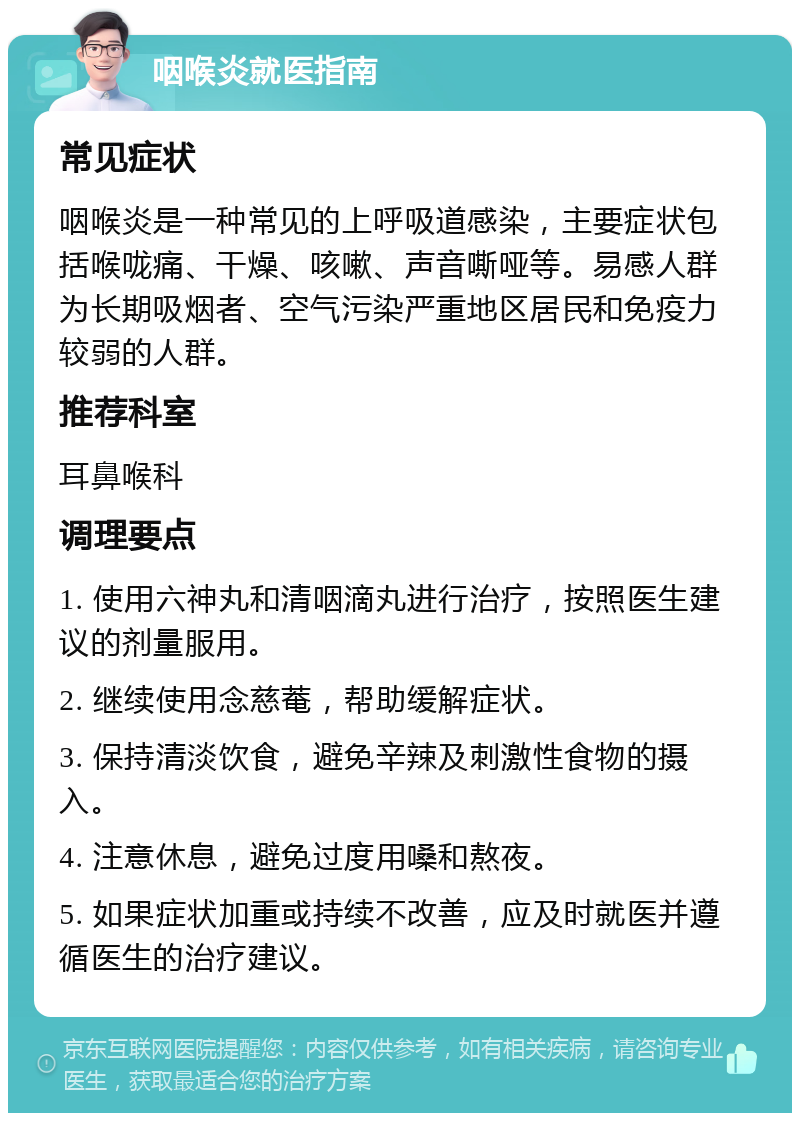 咽喉炎就医指南 常见症状 咽喉炎是一种常见的上呼吸道感染，主要症状包括喉咙痛、干燥、咳嗽、声音嘶哑等。易感人群为长期吸烟者、空气污染严重地区居民和免疫力较弱的人群。 推荐科室 耳鼻喉科 调理要点 1. 使用六神丸和清咽滴丸进行治疗，按照医生建议的剂量服用。 2. 继续使用念慈菴，帮助缓解症状。 3. 保持清淡饮食，避免辛辣及刺激性食物的摄入。 4. 注意休息，避免过度用嗓和熬夜。 5. 如果症状加重或持续不改善，应及时就医并遵循医生的治疗建议。