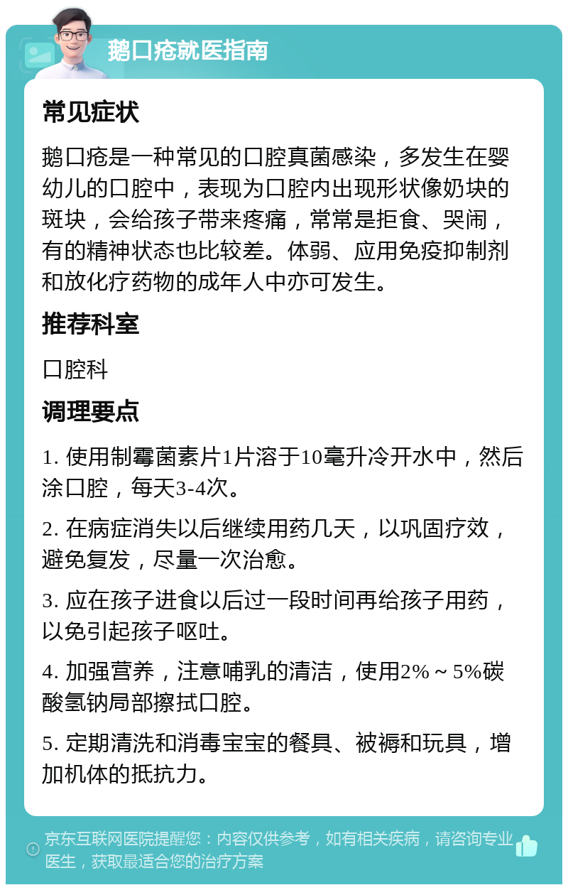 鹅口疮就医指南 常见症状 鹅口疮是一种常见的口腔真菌感染，多发生在婴幼儿的口腔中，表现为口腔内出现形状像奶块的斑块，会给孩子带来疼痛，常常是拒食、哭闹，有的精神状态也比较差。体弱、应用免疫抑制剂和放化疗药物的成年人中亦可发生。 推荐科室 口腔科 调理要点 1. 使用制霉菌素片1片溶于10毫升冷开水中，然后涂口腔，每天3-4次。 2. 在病症消失以后继续用药几天，以巩固疗效，避免复发，尽量一次治愈。 3. 应在孩子进食以后过一段时间再给孩子用药，以免引起孩子呕吐。 4. 加强营养，注意哺乳的清洁，使用2%～5%碳酸氢钠局部擦拭口腔。 5. 定期清洗和消毒宝宝的餐具、被褥和玩具，增加机体的抵抗力。