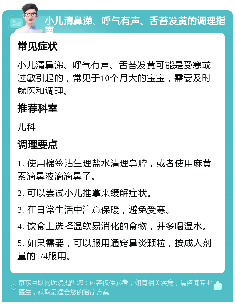 小儿清鼻涕、呼气有声、舌苔发黄的调理指南 常见症状 小儿清鼻涕、呼气有声、舌苔发黄可能是受寒或过敏引起的，常见于10个月大的宝宝，需要及时就医和调理。 推荐科室 儿科 调理要点 1. 使用棉签沾生理盐水清理鼻腔，或者使用麻黄素滴鼻液滴滴鼻子。 2. 可以尝试小儿推拿来缓解症状。 3. 在日常生活中注意保暖，避免受寒。 4. 饮食上选择温软易消化的食物，并多喝温水。 5. 如果需要，可以服用通窍鼻炎颗粒，按成人剂量的1/4服用。