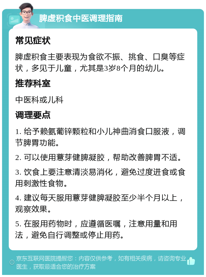 脾虚积食中医调理指南 常见症状 脾虚积食主要表现为食欲不振、挑食、口臭等症状，多见于儿童，尤其是3岁8个月的幼儿。 推荐科室 中医科或儿科 调理要点 1. 给予赖氨葡锌颗粒和小儿神曲消食口服液，调节脾胃功能。 2. 可以使用薏芽健脾凝胶，帮助改善脾胃不适。 3. 饮食上要注意清淡易消化，避免过度进食或食用刺激性食物。 4. 建议每天服用薏芽健脾凝胶至少半个月以上，观察效果。 5. 在服用药物时，应遵循医嘱，注意用量和用法，避免自行调整或停止用药。