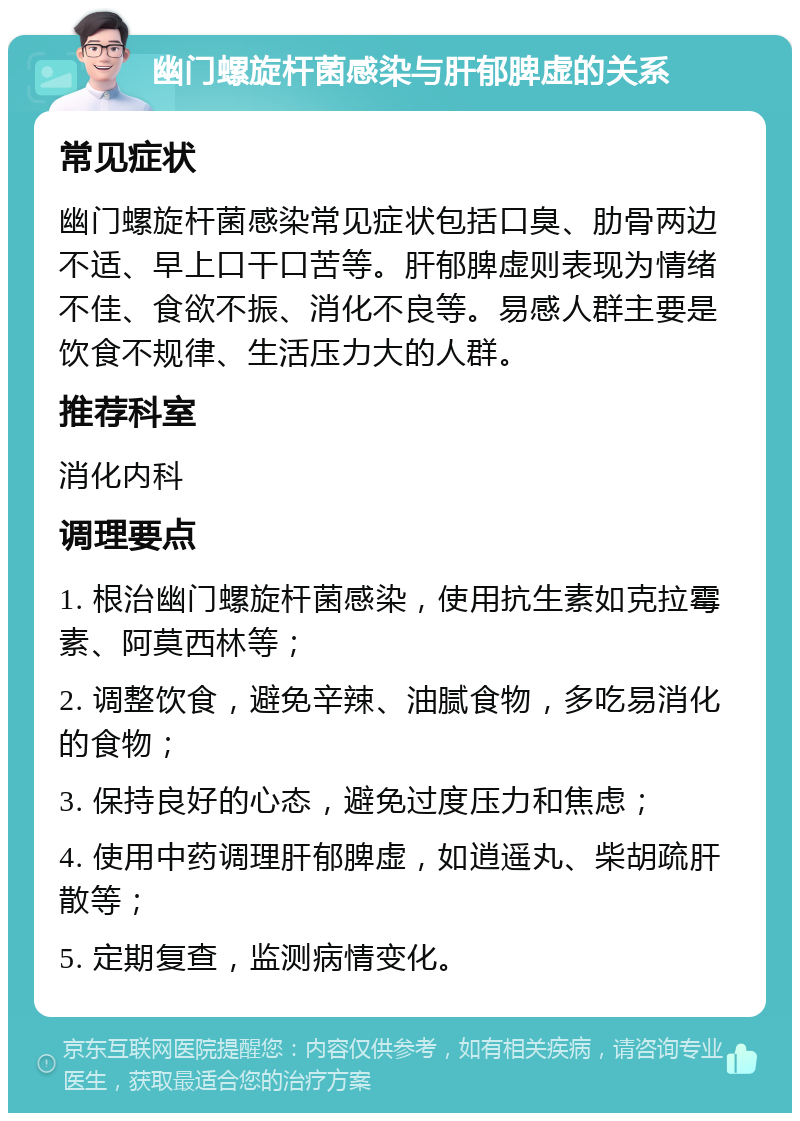 幽门螺旋杆菌感染与肝郁脾虚的关系 常见症状 幽门螺旋杆菌感染常见症状包括口臭、肋骨两边不适、早上口干口苦等。肝郁脾虚则表现为情绪不佳、食欲不振、消化不良等。易感人群主要是饮食不规律、生活压力大的人群。 推荐科室 消化内科 调理要点 1. 根治幽门螺旋杆菌感染，使用抗生素如克拉霉素、阿莫西林等； 2. 调整饮食，避免辛辣、油腻食物，多吃易消化的食物； 3. 保持良好的心态，避免过度压力和焦虑； 4. 使用中药调理肝郁脾虚，如逍遥丸、柴胡疏肝散等； 5. 定期复查，监测病情变化。