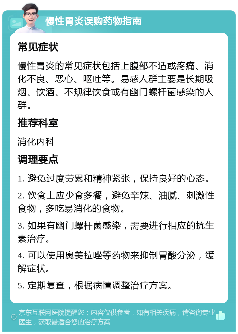 慢性胃炎误购药物指南 常见症状 慢性胃炎的常见症状包括上腹部不适或疼痛、消化不良、恶心、呕吐等。易感人群主要是长期吸烟、饮酒、不规律饮食或有幽门螺杆菌感染的人群。 推荐科室 消化内科 调理要点 1. 避免过度劳累和精神紧张，保持良好的心态。 2. 饮食上应少食多餐，避免辛辣、油腻、刺激性食物，多吃易消化的食物。 3. 如果有幽门螺杆菌感染，需要进行相应的抗生素治疗。 4. 可以使用奥美拉唑等药物来抑制胃酸分泌，缓解症状。 5. 定期复查，根据病情调整治疗方案。