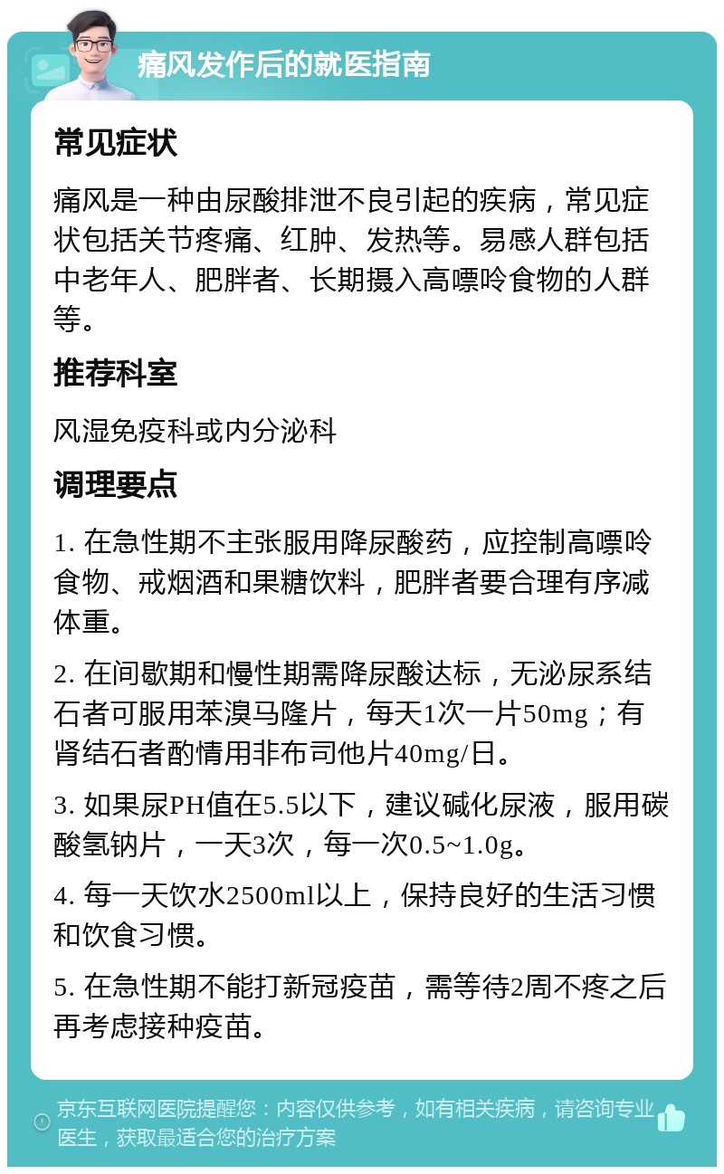 痛风发作后的就医指南 常见症状 痛风是一种由尿酸排泄不良引起的疾病，常见症状包括关节疼痛、红肿、发热等。易感人群包括中老年人、肥胖者、长期摄入高嘌呤食物的人群等。 推荐科室 风湿免疫科或内分泌科 调理要点 1. 在急性期不主张服用降尿酸药，应控制高嘌呤食物、戒烟酒和果糖饮料，肥胖者要合理有序减体重。 2. 在间歇期和慢性期需降尿酸达标，无泌尿系结石者可服用苯溴马隆片，每天1次一片50mg；有肾结石者酌情用非布司他片40mg/日。 3. 如果尿PH值在5.5以下，建议碱化尿液，服用碳酸氢钠片，一天3次，每一次0.5~1.0g。 4. 每一天饮水2500ml以上，保持良好的生活习惯和饮食习惯。 5. 在急性期不能打新冠疫苗，需等待2周不疼之后再考虑接种疫苗。