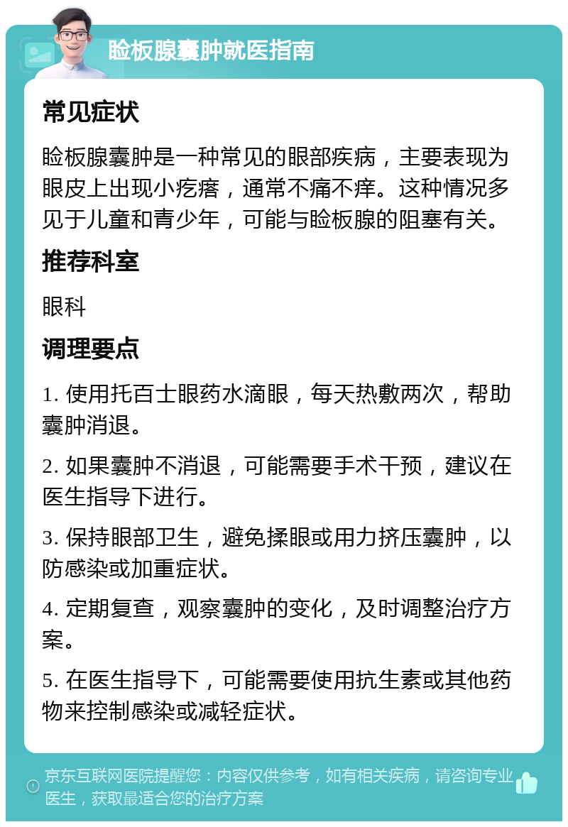 睑板腺囊肿就医指南 常见症状 睑板腺囊肿是一种常见的眼部疾病，主要表现为眼皮上出现小疙瘩，通常不痛不痒。这种情况多见于儿童和青少年，可能与睑板腺的阻塞有关。 推荐科室 眼科 调理要点 1. 使用托百士眼药水滴眼，每天热敷两次，帮助囊肿消退。 2. 如果囊肿不消退，可能需要手术干预，建议在医生指导下进行。 3. 保持眼部卫生，避免揉眼或用力挤压囊肿，以防感染或加重症状。 4. 定期复查，观察囊肿的变化，及时调整治疗方案。 5. 在医生指导下，可能需要使用抗生素或其他药物来控制感染或减轻症状。