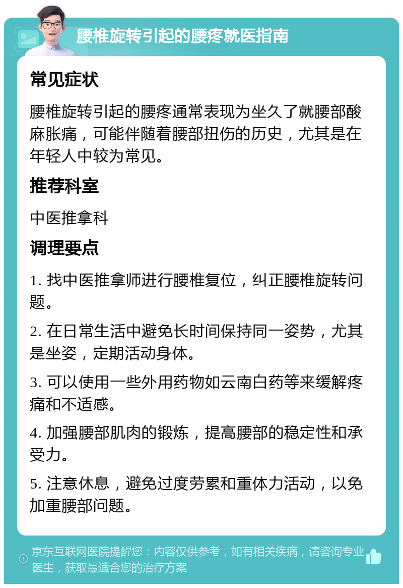 腰椎旋转引起的腰疼就医指南 常见症状 腰椎旋转引起的腰疼通常表现为坐久了就腰部酸麻胀痛，可能伴随着腰部扭伤的历史，尤其是在年轻人中较为常见。 推荐科室 中医推拿科 调理要点 1. 找中医推拿师进行腰椎复位，纠正腰椎旋转问题。 2. 在日常生活中避免长时间保持同一姿势，尤其是坐姿，定期活动身体。 3. 可以使用一些外用药物如云南白药等来缓解疼痛和不适感。 4. 加强腰部肌肉的锻炼，提高腰部的稳定性和承受力。 5. 注意休息，避免过度劳累和重体力活动，以免加重腰部问题。