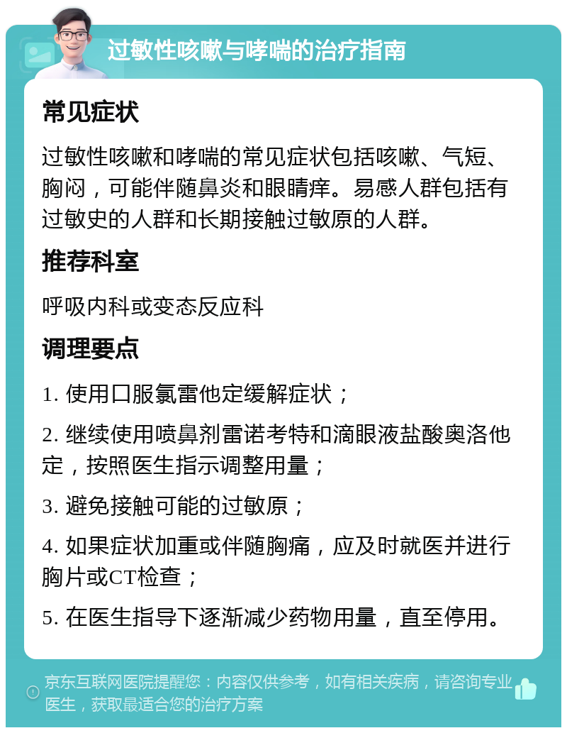 过敏性咳嗽与哮喘的治疗指南 常见症状 过敏性咳嗽和哮喘的常见症状包括咳嗽、气短、胸闷，可能伴随鼻炎和眼睛痒。易感人群包括有过敏史的人群和长期接触过敏原的人群。 推荐科室 呼吸内科或变态反应科 调理要点 1. 使用口服氯雷他定缓解症状； 2. 继续使用喷鼻剂雷诺考特和滴眼液盐酸奥洛他定，按照医生指示调整用量； 3. 避免接触可能的过敏原； 4. 如果症状加重或伴随胸痛，应及时就医并进行胸片或CT检查； 5. 在医生指导下逐渐减少药物用量，直至停用。