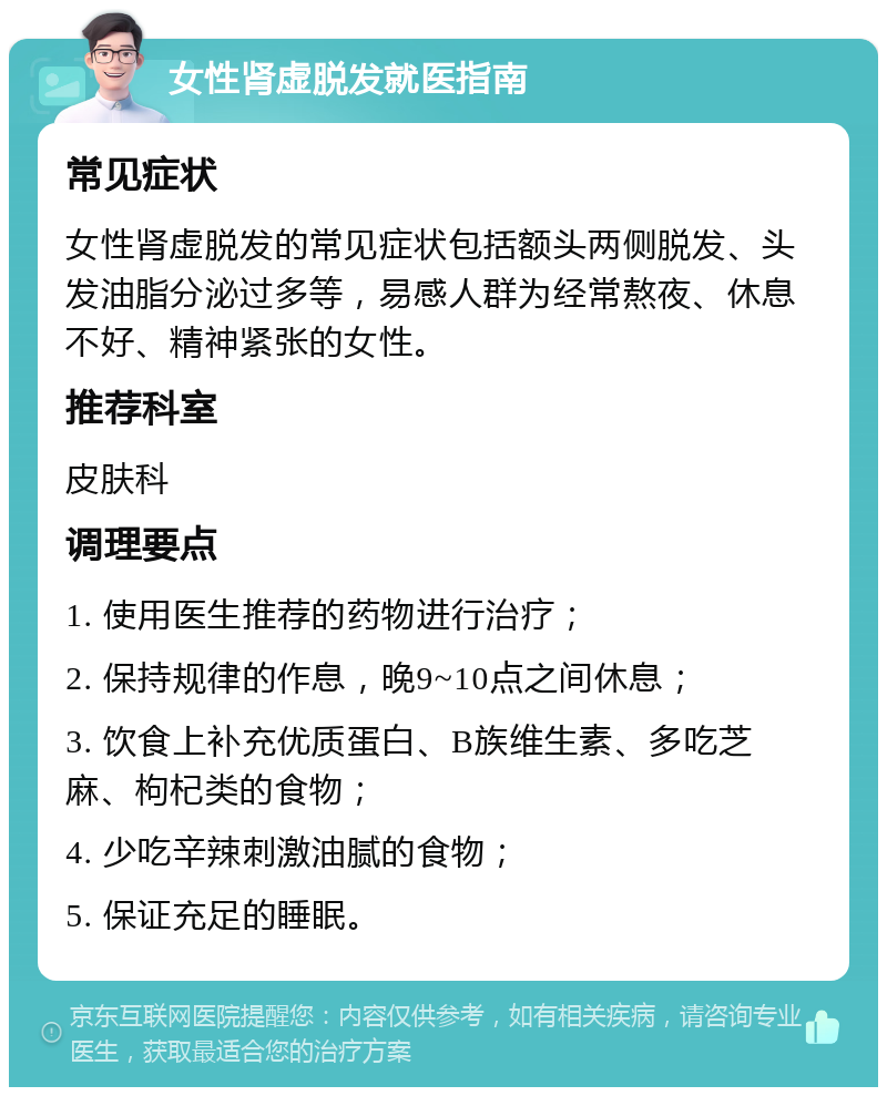 女性肾虚脱发就医指南 常见症状 女性肾虚脱发的常见症状包括额头两侧脱发、头发油脂分泌过多等，易感人群为经常熬夜、休息不好、精神紧张的女性。 推荐科室 皮肤科 调理要点 1. 使用医生推荐的药物进行治疗； 2. 保持规律的作息，晚9~10点之间休息； 3. 饮食上补充优质蛋白、B族维生素、多吃芝麻、枸杞类的食物； 4. 少吃辛辣刺激油腻的食物； 5. 保证充足的睡眠。