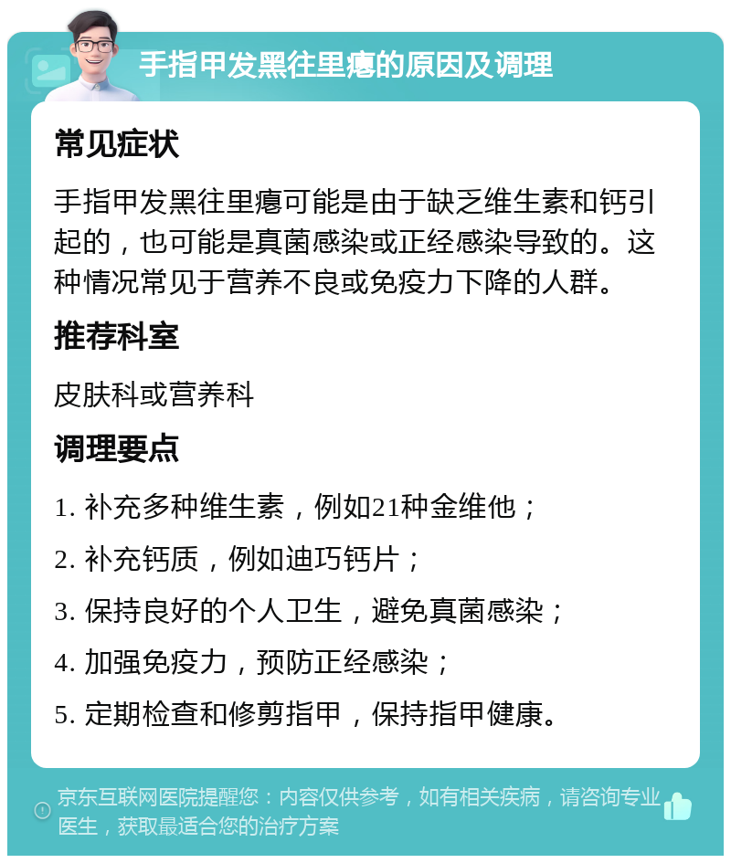 手指甲发黑往里瘪的原因及调理 常见症状 手指甲发黑往里瘪可能是由于缺乏维生素和钙引起的，也可能是真菌感染或正经感染导致的。这种情况常见于营养不良或免疫力下降的人群。 推荐科室 皮肤科或营养科 调理要点 1. 补充多种维生素，例如21种金维他； 2. 补充钙质，例如迪巧钙片； 3. 保持良好的个人卫生，避免真菌感染； 4. 加强免疫力，预防正经感染； 5. 定期检查和修剪指甲，保持指甲健康。