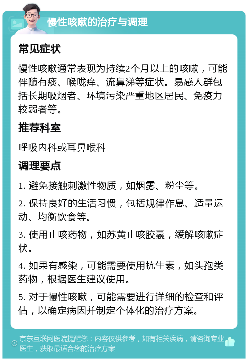 慢性咳嗽的治疗与调理 常见症状 慢性咳嗽通常表现为持续2个月以上的咳嗽，可能伴随有痰、喉咙痒、流鼻涕等症状。易感人群包括长期吸烟者、环境污染严重地区居民、免疫力较弱者等。 推荐科室 呼吸内科或耳鼻喉科 调理要点 1. 避免接触刺激性物质，如烟雾、粉尘等。 2. 保持良好的生活习惯，包括规律作息、适量运动、均衡饮食等。 3. 使用止咳药物，如苏黄止咳胶囊，缓解咳嗽症状。 4. 如果有感染，可能需要使用抗生素，如头孢类药物，根据医生建议使用。 5. 对于慢性咳嗽，可能需要进行详细的检查和评估，以确定病因并制定个体化的治疗方案。