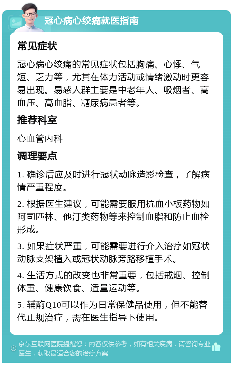 冠心病心绞痛就医指南 常见症状 冠心病心绞痛的常见症状包括胸痛、心悸、气短、乏力等，尤其在体力活动或情绪激动时更容易出现。易感人群主要是中老年人、吸烟者、高血压、高血脂、糖尿病患者等。 推荐科室 心血管内科 调理要点 1. 确诊后应及时进行冠状动脉造影检查，了解病情严重程度。 2. 根据医生建议，可能需要服用抗血小板药物如阿司匹林、他汀类药物等来控制血脂和防止血栓形成。 3. 如果症状严重，可能需要进行介入治疗如冠状动脉支架植入或冠状动脉旁路移植手术。 4. 生活方式的改变也非常重要，包括戒烟、控制体重、健康饮食、适量运动等。 5. 辅酶Q10可以作为日常保健品使用，但不能替代正规治疗，需在医生指导下使用。