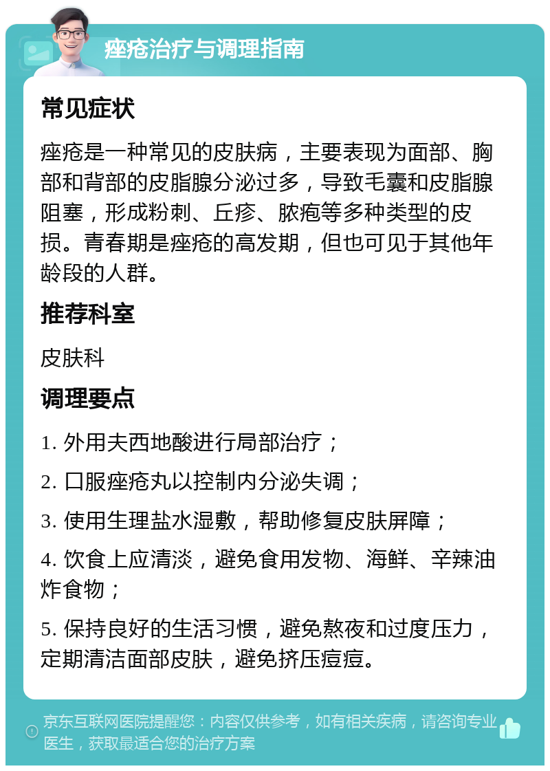 痤疮治疗与调理指南 常见症状 痤疮是一种常见的皮肤病，主要表现为面部、胸部和背部的皮脂腺分泌过多，导致毛囊和皮脂腺阻塞，形成粉刺、丘疹、脓疱等多种类型的皮损。青春期是痤疮的高发期，但也可见于其他年龄段的人群。 推荐科室 皮肤科 调理要点 1. 外用夫西地酸进行局部治疗； 2. 口服痤疮丸以控制内分泌失调； 3. 使用生理盐水湿敷，帮助修复皮肤屏障； 4. 饮食上应清淡，避免食用发物、海鲜、辛辣油炸食物； 5. 保持良好的生活习惯，避免熬夜和过度压力，定期清洁面部皮肤，避免挤压痘痘。