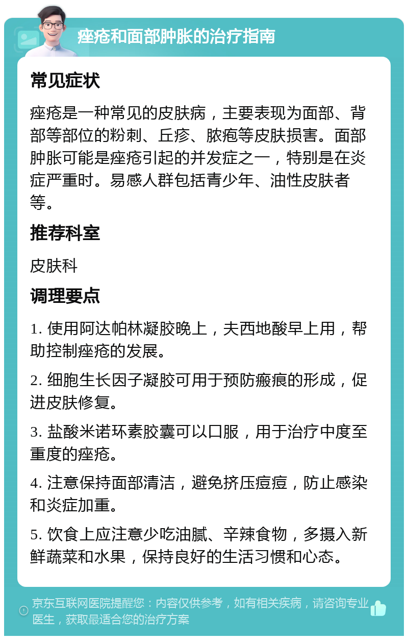 痤疮和面部肿胀的治疗指南 常见症状 痤疮是一种常见的皮肤病，主要表现为面部、背部等部位的粉刺、丘疹、脓疱等皮肤损害。面部肿胀可能是痤疮引起的并发症之一，特别是在炎症严重时。易感人群包括青少年、油性皮肤者等。 推荐科室 皮肤科 调理要点 1. 使用阿达帕林凝胶晚上，夫西地酸早上用，帮助控制痤疮的发展。 2. 细胞生长因子凝胶可用于预防瘢痕的形成，促进皮肤修复。 3. 盐酸米诺环素胶囊可以口服，用于治疗中度至重度的痤疮。 4. 注意保持面部清洁，避免挤压痘痘，防止感染和炎症加重。 5. 饮食上应注意少吃油腻、辛辣食物，多摄入新鲜蔬菜和水果，保持良好的生活习惯和心态。