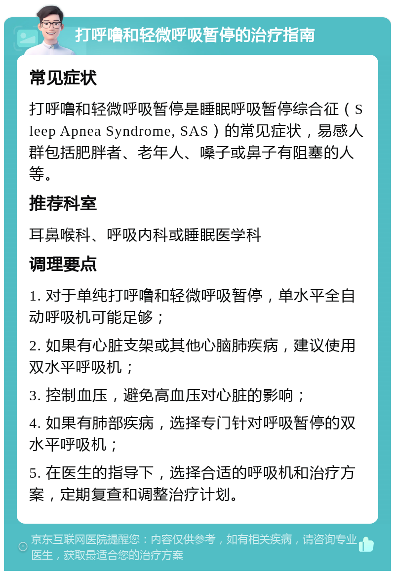 打呼噜和轻微呼吸暂停的治疗指南 常见症状 打呼噜和轻微呼吸暂停是睡眠呼吸暂停综合征（Sleep Apnea Syndrome, SAS）的常见症状，易感人群包括肥胖者、老年人、嗓子或鼻子有阻塞的人等。 推荐科室 耳鼻喉科、呼吸内科或睡眠医学科 调理要点 1. 对于单纯打呼噜和轻微呼吸暂停，单水平全自动呼吸机可能足够； 2. 如果有心脏支架或其他心脑肺疾病，建议使用双水平呼吸机； 3. 控制血压，避免高血压对心脏的影响； 4. 如果有肺部疾病，选择专门针对呼吸暂停的双水平呼吸机； 5. 在医生的指导下，选择合适的呼吸机和治疗方案，定期复查和调整治疗计划。