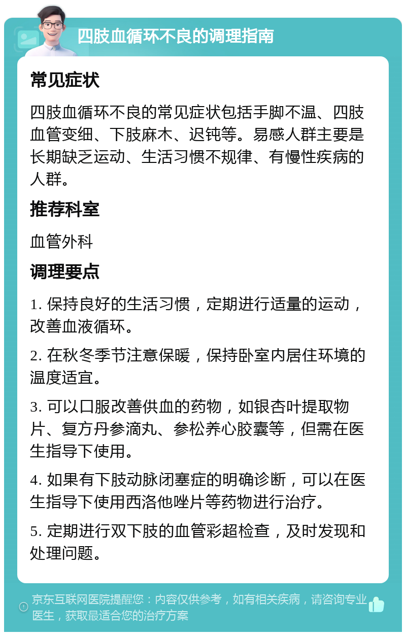 四肢血循环不良的调理指南 常见症状 四肢血循环不良的常见症状包括手脚不温、四肢血管变细、下肢麻木、迟钝等。易感人群主要是长期缺乏运动、生活习惯不规律、有慢性疾病的人群。 推荐科室 血管外科 调理要点 1. 保持良好的生活习惯，定期进行适量的运动，改善血液循环。 2. 在秋冬季节注意保暖，保持卧室内居住环境的温度适宜。 3. 可以口服改善供血的药物，如银杏叶提取物片、复方丹参滴丸、参松养心胶囊等，但需在医生指导下使用。 4. 如果有下肢动脉闭塞症的明确诊断，可以在医生指导下使用西洛他唑片等药物进行治疗。 5. 定期进行双下肢的血管彩超检查，及时发现和处理问题。