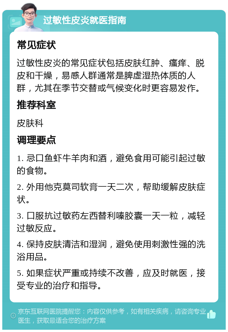 过敏性皮炎就医指南 常见症状 过敏性皮炎的常见症状包括皮肤红肿、瘙痒、脱皮和干燥，易感人群通常是脾虚湿热体质的人群，尤其在季节交替或气候变化时更容易发作。 推荐科室 皮肤科 调理要点 1. 忌口鱼虾牛羊肉和酒，避免食用可能引起过敏的食物。 2. 外用他克莫司软膏一天二次，帮助缓解皮肤症状。 3. 口服抗过敏药左西替利嗪胶囊一天一粒，减轻过敏反应。 4. 保持皮肤清洁和湿润，避免使用刺激性强的洗浴用品。 5. 如果症状严重或持续不改善，应及时就医，接受专业的治疗和指导。