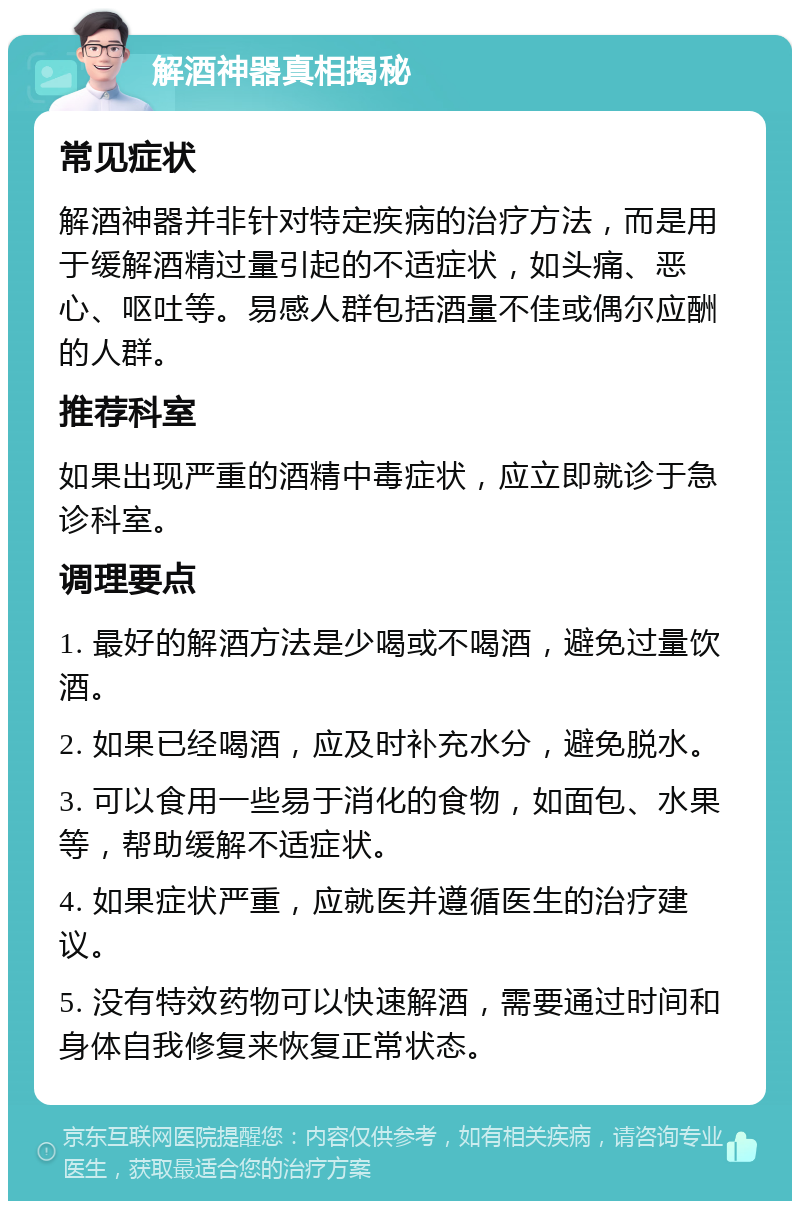 解酒神器真相揭秘 常见症状 解酒神器并非针对特定疾病的治疗方法，而是用于缓解酒精过量引起的不适症状，如头痛、恶心、呕吐等。易感人群包括酒量不佳或偶尔应酬的人群。 推荐科室 如果出现严重的酒精中毒症状，应立即就诊于急诊科室。 调理要点 1. 最好的解酒方法是少喝或不喝酒，避免过量饮酒。 2. 如果已经喝酒，应及时补充水分，避免脱水。 3. 可以食用一些易于消化的食物，如面包、水果等，帮助缓解不适症状。 4. 如果症状严重，应就医并遵循医生的治疗建议。 5. 没有特效药物可以快速解酒，需要通过时间和身体自我修复来恢复正常状态。