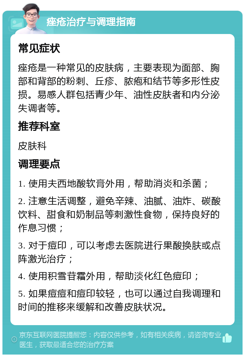 痤疮治疗与调理指南 常见症状 痤疮是一种常见的皮肤病，主要表现为面部、胸部和背部的粉刺、丘疹、脓疱和结节等多形性皮损。易感人群包括青少年、油性皮肤者和内分泌失调者等。 推荐科室 皮肤科 调理要点 1. 使用夫西地酸软膏外用，帮助消炎和杀菌； 2. 注意生活调整，避免辛辣、油腻、油炸、碳酸饮料、甜食和奶制品等刺激性食物，保持良好的作息习惯； 3. 对于痘印，可以考虑去医院进行果酸换肤或点阵激光治疗； 4. 使用积雪苷霜外用，帮助淡化红色痘印； 5. 如果痘痘和痘印较轻，也可以通过自我调理和时间的推移来缓解和改善皮肤状况。