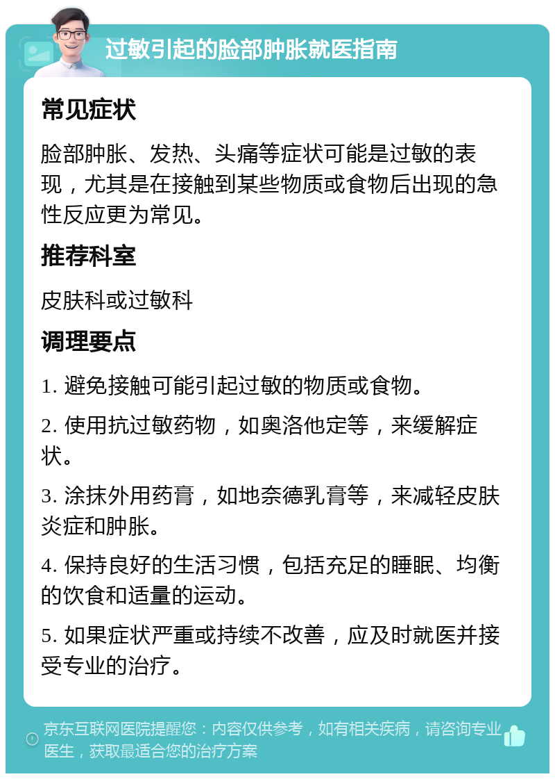 过敏引起的脸部肿胀就医指南 常见症状 脸部肿胀、发热、头痛等症状可能是过敏的表现，尤其是在接触到某些物质或食物后出现的急性反应更为常见。 推荐科室 皮肤科或过敏科 调理要点 1. 避免接触可能引起过敏的物质或食物。 2. 使用抗过敏药物，如奥洛他定等，来缓解症状。 3. 涂抹外用药膏，如地奈德乳膏等，来减轻皮肤炎症和肿胀。 4. 保持良好的生活习惯，包括充足的睡眠、均衡的饮食和适量的运动。 5. 如果症状严重或持续不改善，应及时就医并接受专业的治疗。