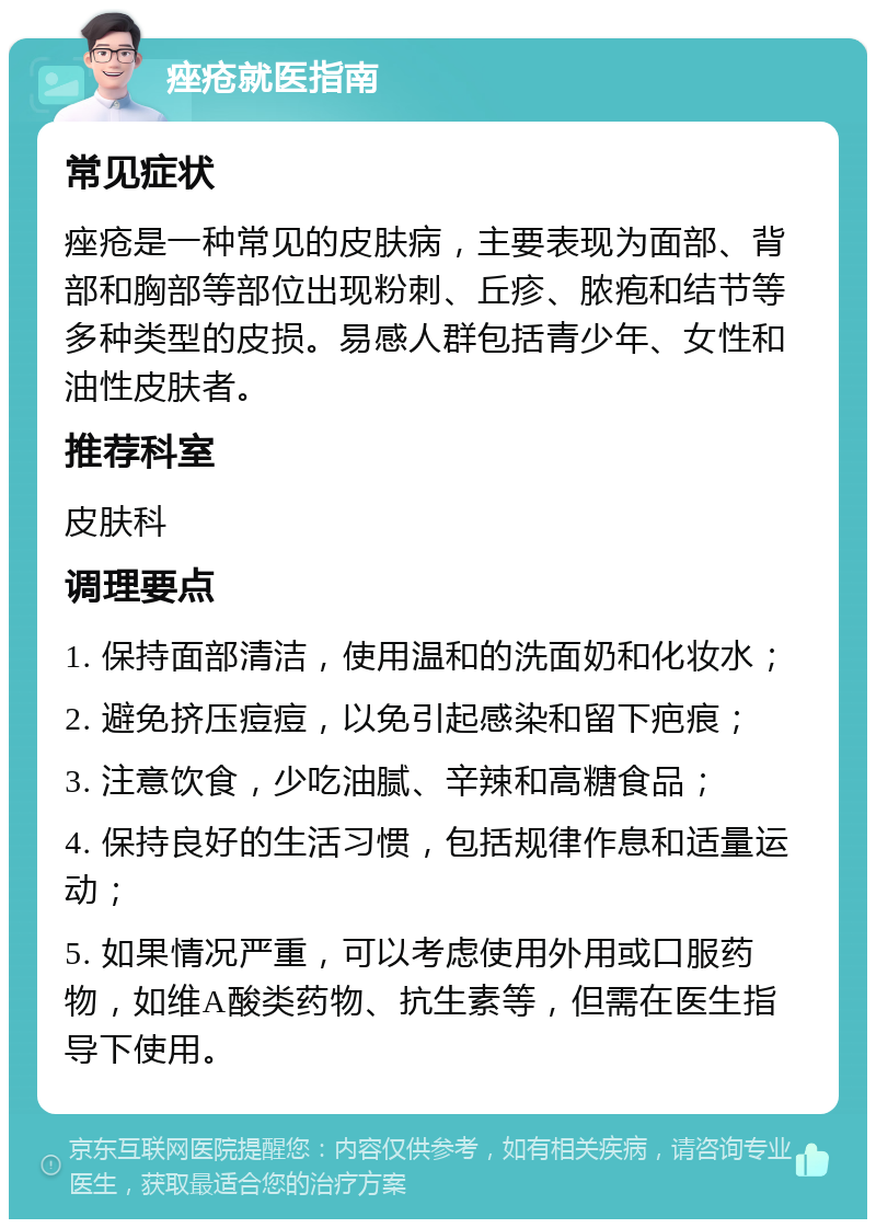 痤疮就医指南 常见症状 痤疮是一种常见的皮肤病，主要表现为面部、背部和胸部等部位出现粉刺、丘疹、脓疱和结节等多种类型的皮损。易感人群包括青少年、女性和油性皮肤者。 推荐科室 皮肤科 调理要点 1. 保持面部清洁，使用温和的洗面奶和化妆水； 2. 避免挤压痘痘，以免引起感染和留下疤痕； 3. 注意饮食，少吃油腻、辛辣和高糖食品； 4. 保持良好的生活习惯，包括规律作息和适量运动； 5. 如果情况严重，可以考虑使用外用或口服药物，如维A酸类药物、抗生素等，但需在医生指导下使用。