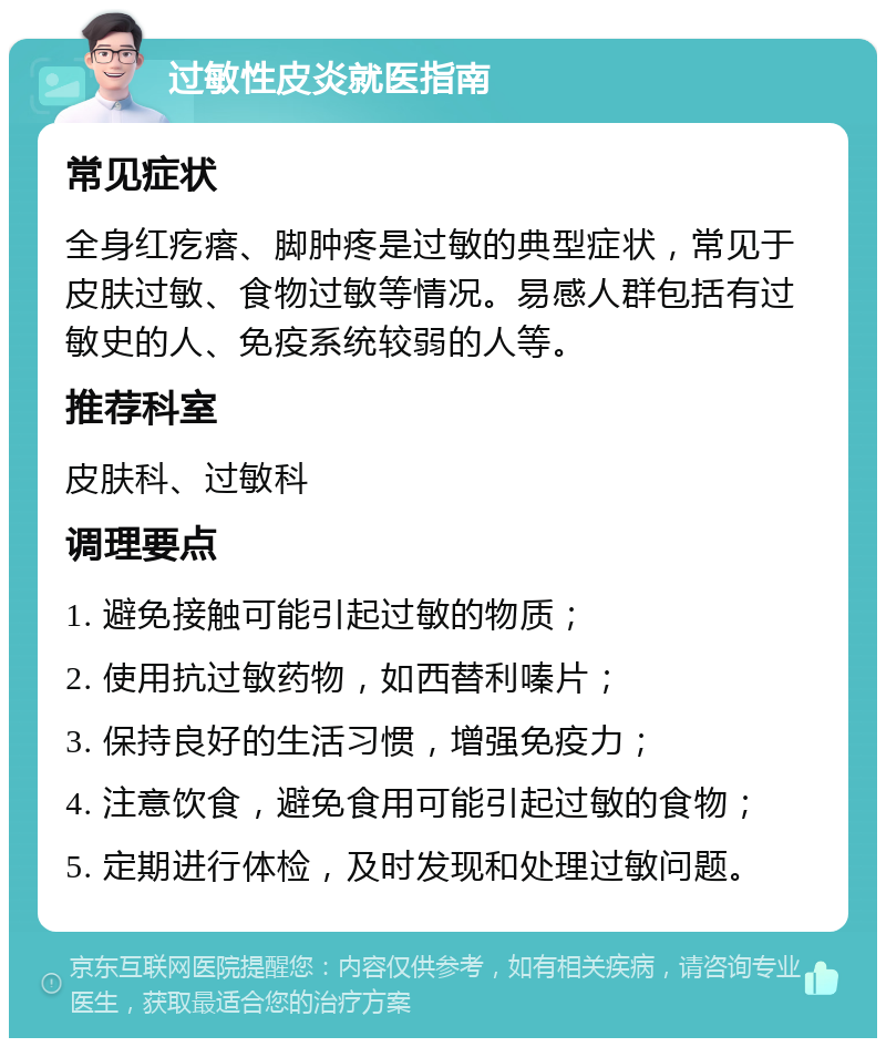 过敏性皮炎就医指南 常见症状 全身红疙瘩、脚肿疼是过敏的典型症状，常见于皮肤过敏、食物过敏等情况。易感人群包括有过敏史的人、免疫系统较弱的人等。 推荐科室 皮肤科、过敏科 调理要点 1. 避免接触可能引起过敏的物质； 2. 使用抗过敏药物，如西替利嗪片； 3. 保持良好的生活习惯，增强免疫力； 4. 注意饮食，避免食用可能引起过敏的食物； 5. 定期进行体检，及时发现和处理过敏问题。