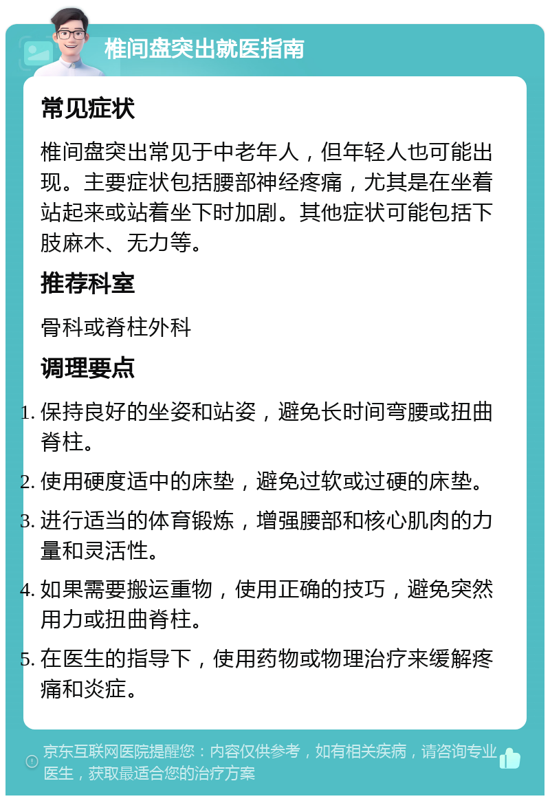 椎间盘突出就医指南 常见症状 椎间盘突出常见于中老年人，但年轻人也可能出现。主要症状包括腰部神经疼痛，尤其是在坐着站起来或站着坐下时加剧。其他症状可能包括下肢麻木、无力等。 推荐科室 骨科或脊柱外科 调理要点 保持良好的坐姿和站姿，避免长时间弯腰或扭曲脊柱。 使用硬度适中的床垫，避免过软或过硬的床垫。 进行适当的体育锻炼，增强腰部和核心肌肉的力量和灵活性。 如果需要搬运重物，使用正确的技巧，避免突然用力或扭曲脊柱。 在医生的指导下，使用药物或物理治疗来缓解疼痛和炎症。