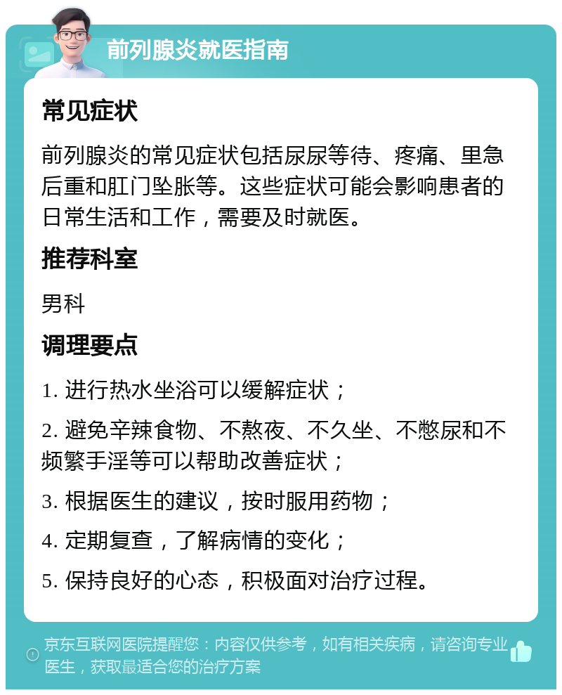 前列腺炎就医指南 常见症状 前列腺炎的常见症状包括尿尿等待、疼痛、里急后重和肛门坠胀等。这些症状可能会影响患者的日常生活和工作，需要及时就医。 推荐科室 男科 调理要点 1. 进行热水坐浴可以缓解症状； 2. 避免辛辣食物、不熬夜、不久坐、不憋尿和不频繁手淫等可以帮助改善症状； 3. 根据医生的建议，按时服用药物； 4. 定期复查，了解病情的变化； 5. 保持良好的心态，积极面对治疗过程。