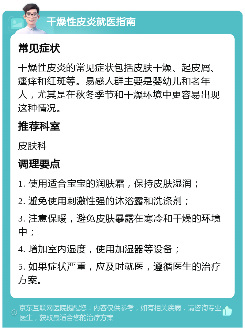 干燥性皮炎就医指南 常见症状 干燥性皮炎的常见症状包括皮肤干燥、起皮屑、瘙痒和红斑等。易感人群主要是婴幼儿和老年人，尤其是在秋冬季节和干燥环境中更容易出现这种情况。 推荐科室 皮肤科 调理要点 1. 使用适合宝宝的润肤霜，保持皮肤湿润； 2. 避免使用刺激性强的沐浴露和洗涤剂； 3. 注意保暖，避免皮肤暴露在寒冷和干燥的环境中； 4. 增加室内湿度，使用加湿器等设备； 5. 如果症状严重，应及时就医，遵循医生的治疗方案。