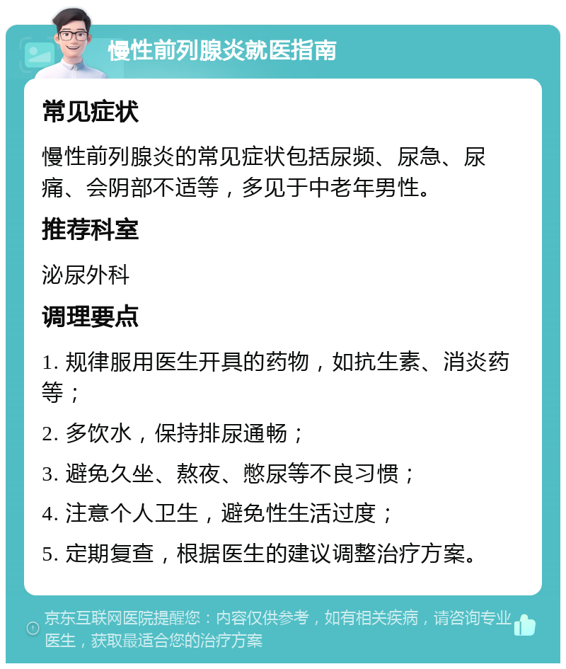 慢性前列腺炎就医指南 常见症状 慢性前列腺炎的常见症状包括尿频、尿急、尿痛、会阴部不适等，多见于中老年男性。 推荐科室 泌尿外科 调理要点 1. 规律服用医生开具的药物，如抗生素、消炎药等； 2. 多饮水，保持排尿通畅； 3. 避免久坐、熬夜、憋尿等不良习惯； 4. 注意个人卫生，避免性生活过度； 5. 定期复查，根据医生的建议调整治疗方案。