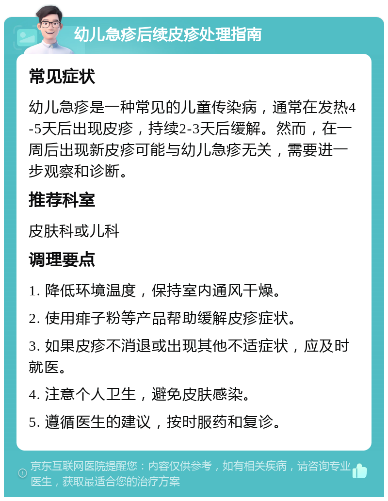 幼儿急疹后续皮疹处理指南 常见症状 幼儿急疹是一种常见的儿童传染病，通常在发热4-5天后出现皮疹，持续2-3天后缓解。然而，在一周后出现新皮疹可能与幼儿急疹无关，需要进一步观察和诊断。 推荐科室 皮肤科或儿科 调理要点 1. 降低环境温度，保持室内通风干燥。 2. 使用痱子粉等产品帮助缓解皮疹症状。 3. 如果皮疹不消退或出现其他不适症状，应及时就医。 4. 注意个人卫生，避免皮肤感染。 5. 遵循医生的建议，按时服药和复诊。