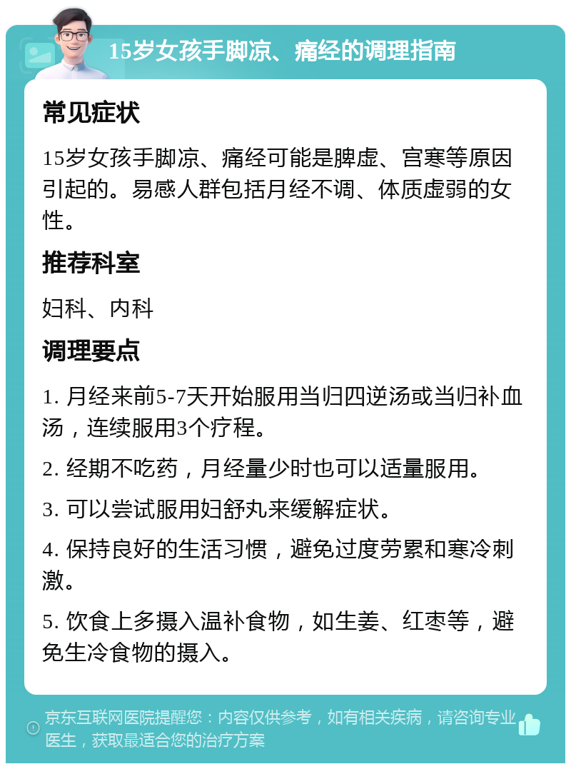 15岁女孩手脚凉、痛经的调理指南 常见症状 15岁女孩手脚凉、痛经可能是脾虚、宫寒等原因引起的。易感人群包括月经不调、体质虚弱的女性。 推荐科室 妇科、内科 调理要点 1. 月经来前5-7天开始服用当归四逆汤或当归补血汤，连续服用3个疗程。 2. 经期不吃药，月经量少时也可以适量服用。 3. 可以尝试服用妇舒丸来缓解症状。 4. 保持良好的生活习惯，避免过度劳累和寒冷刺激。 5. 饮食上多摄入温补食物，如生姜、红枣等，避免生冷食物的摄入。